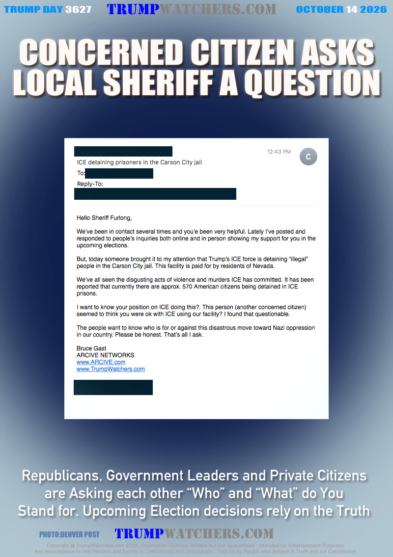 Hello Sheriff Furlong,

We’ve been in contact several times and you’e been very helpful. Lately I’ve posted and responded to people’s inquiries both online and in person showing my support for you in the upcoming elections. 

But, today someone brought it to my attention that Trump’s ICE force is detaining “illegal” people in the Carson City jail. This facility is paid for by residents of Nevada. 

We’ve all seen the disgusting acts of violence and murders ICE has committed. It has been reported that currently there are approx. 570 American citizens being detained in ICE prisons.

I want to know your position on ICE doing this?. This person (another concerned citizen) seemed to think you were ok with ICE using our facility? I found that questionable.

The people want to know who is for or against this disastrous move toward Nazi oppression in our country. Please be honest. That’s all I ask.

Bruce Gast
ARCIVE NETWORKS
www.ARCIVE.com
www.TrumpWatchers.com

[PHONE NUMBER REDACTED]
[EMAIL ADDRESS REDACTED]

Republicans, Government Leaders and Private Citizens
are Asking each other “Who” and “What” do You
Stand for. Upcoming Election decisions rely on the Truth